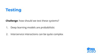 Challenge: how should we test these systems?
1. Deep learning models are probabilistic
2. Interservice interactions can be quite complex
Testing
 