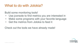 What to do with Jolokia?
© DataStax, All Rights Reserved. 15
Build some monitoring tools!
• Use jconsole to find metrics you are interested in
• Make some programs with your favorite language
• Get the metrics from Jolokia to feed it
Check out the tools we have already made!
 