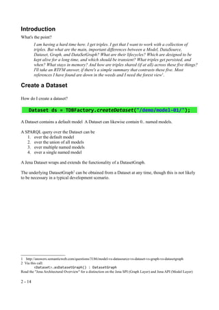 Introduction
What's the point?
         I am having a hard time here. I get triples. I get that I want to work with a collection of
         triples. But what are the main, important differences between a Model, DataSource,
         Dataset, Graph, and DataSetGraph? What are their lifecycles? Which are designed to be
         kept alive for a long time, and which should be transient? What triples get persisted, and
         when? What stays in memory? And how are triples shared (if at all) across these five things?
         I'll take an RTFM answer, if there's a simple summary that contrasts these five. Most
         references I have found are down in the weeds and I need the forest view1.

Create a Dataset

How do I create a dataset?

     Dataset ds = TDBFactory.createDataset("/demo/model-01/");

A Dataset contains a default model A Dataset can likewise contain 0.. named models.

A SPARQL query over the Dataset can be
   1. over the default model
   2. over the union of all models
   3. over multiple named models
   4. over a single named model

A Jena Dataset wraps and extends the functionality of a DatasetGraph.

The underlying DatasetGraph2 can be obtained from a Dataset at any time, though this is not likely
to be necessary in a typical development scenario.




1 http://answers.semanticweb.com/questions/3186/model-vs-datasource-vs-dataset-vs-graph-vs-datasetgraph
2 Via this call:
         <Dataset>.asDatasetGraph() : DatasetGraph
Read the "Jena Architectural Overview" for a distinction on the Jena SPI (Graph Layer) and Jena API (Model Layer)

2 - 14
 