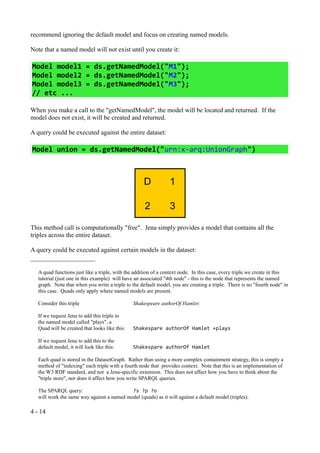 recommend ignoring the default model and focus on creating named models.

Note that a named model will not exist until you create it:

Model model1 = ds.getNamedModel("M1");
Model model2 = ds.getNamedModel("M2");
Model model3 = ds.getNamedModel("M3");
// etc ...

When you make a call to the "getNamedModel", the model will be located and returned. If the
model does not exist, it will be created and returned.

A query could be executed against the entire dataset:

Model union = ds.getNamedModel("urn:x-arq:UnionGraph")



                                                    D            1

                                                     2           3

This method call is computationally "free". Jena simply provides a model that contains all the
triples across the entire dataset.

A query could be executed against certain models in the dataset:


   A quad functions just like a triple, with the addition of a context node. In this case, every triple we create in this
   tutorial (just one in this example) will have an associated "4th node" - this is the node that represents the named
   graph. Note that when you write a triple to the default model, you are creating a triple. There is no "fourth node" in
   this case. Quads only apply where named models are present.

   Consider this triple                         Shakespeare authorOf Hamlet:

   If we request Jena to add this triple to
   the named model called "plays", a
   Quad will be created that looks like this:   Shakespare authorOf Hamlet +plays

   If we request Jena to add this to the
   default model, it will look like this:       Shakespare authorOf Hamlet

   Each quad is stored in the DatasetGraph. Rather than using a more complex containment strategy, this is simply a
   method of "indexing" each triple with a fourth node that provides context. Note that this is an implementation of
   the W3 RDF standard, and not a Jena-specific extension. This does not affect how you have to think about the
   "triple store", nor does it affect how you write SPARQL queries.

   The SPARQL query:                        ?s ?p ?o
   will work the same way against a named model (quads) as it will against a default model (triples).

4 - 14
 