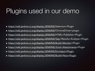 Plugins used in our demo 
https://wiki.jenkins-ci.org/display/JENKINS/Selenium+Plugin 
https://wiki.jenkins-ci.org/display/JENKINS/ChromeDriver+plugin 
https://wiki.jenkins-ci.org/display/JENKINS/HTML+Publisher+Plugin 
https://wiki.jenkins-ci.org/display/JENKINS/Test+Results+Analyzer+Plugin 
https://wiki.jenkins-ci.org/display/JENKINS/Build+Monitor+Plugin 
https://wiki.jenkins-ci.org/display/JENKINS/JUnit+Attachments+Plugin 
https://wiki.jenkins-ci.org/display/JENKINS/EnvInject+Plugin 
https://wiki.jenkins-ci.org/display/JENKINS/Build+Flow+Plugin 

