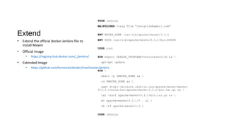 Extend
FROM jenkins
MAINTAINER Craig Trim "craigtrim@gmail.com"
ENV MAVEN_HOME /usr/lib/apache/maven/3.3.1
ENV PATH /usr/lib/apache/maven/3.3.1/bin:$PATH
USER root
RUN export DEBIAN_FRONTEND=noninteractive && 
apt-get update
RUN 
mkdir -p $MAVEN_HOME && 
cd $MAVEN_HOME && 
wget http://mirrors.ibiblio.org/apache/maven/maven-
3/3.3.1/binaries/apache-maven-3.3.1-bin.tar.gz && 
tar -zxvf apache-maven-3.3.1-bin.tar.gz && 
mv apache-maven-3.3.1/* . && 
rm -rf apache-maven-3.3.1
USER jenkins
• Extend the official docker Jenkins file to
install Maven
• Official Image
• https://registry.hub.docker.com/_/jenkins/
• Extended Image
• https://github.com/torrances/docker/tree/master/jenkins
 