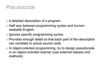 PSEUDOCODE
 A detailed description of a program
 Half way between programming syntax and human-
readable English.
 Ignores specific programming syntax
 Provides enough detail so that each part of the description
can correlate to actual source code
 In object-oriented programming, try to design pseudocode
in an object-oriented manner (use external classes and
methods)
 