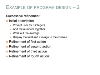 EXAMPLE OF PROGRAM DESIGN – 2
Successive refinement:
 Initial description
 Prompt user for 3 integers
 Add the numbers together
 Work out the average
 Display the total and average to the console
 Refinement of first action
 Refinement of second action
 Refinement of third action
 Refinement of fourth action
 