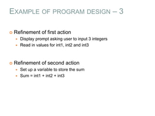 EXAMPLE OF PROGRAM DESIGN – 3
 Refinement of first action
 Display prompt asking user to input 3 integers
 Read in values for int1, int2 and int3
 Refinement of second action
 Set up a variable to store the sum
 Sum = int1 + int2 + int3
 