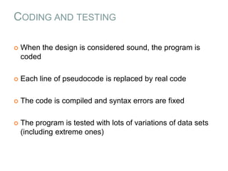 CODING AND TESTING
 When the design is considered sound, the program is
coded
 Each line of pseudocode is replaced by real code
 The code is compiled and syntax errors are fixed
 The program is tested with lots of variations of data sets
(including extreme ones)
 
