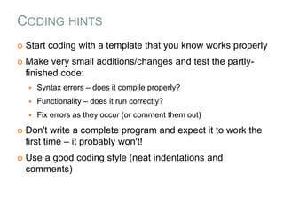 CODING HINTS
 Start coding with a template that you know works properly
 Make very small additions/changes and test the partly-
finished code:
 Syntax errors – does it compile properly?
 Functionality – does it run correctly?
 Fix errors as they occur (or comment them out)
 Don't write a complete program and expect it to work the
first time – it probably won't!
 Use a good coding style (neat indentations and
comments)
 