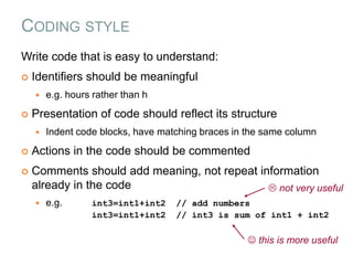 CODING STYLE
Write code that is easy to understand:
 Identifiers should be meaningful
 e.g. hours rather than h
 Presentation of code should reflect its structure
 Indent code blocks, have matching braces in the same column
 Actions in the code should be commented
 Comments should add meaning, not repeat information
already in the code
 e.g. int3=int1+int2 // add numbers
int3=int1+int2 // int3 is sum of int1 + int2
 not very useful
 this is more useful
 