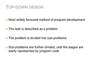 TOP-DOWN DESIGN
 Most widely favoured method of program development
 The task is described as a problem
 The problem is divided into sub-problems
 Sub-problems are further divided, until the stages are
easily represented by program code
 