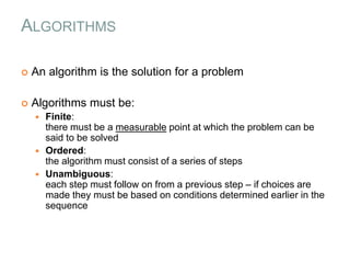 ALGORITHMS
 An algorithm is the solution for a problem
 Algorithms must be:
 Finite:
there must be a measurable point at which the problem can be
said to be solved
 Ordered:
the algorithm must consist of a series of steps
 Unambiguous:
each step must follow on from a previous step – if choices are
made they must be based on conditions determined earlier in the
sequence
 