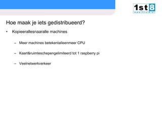 Hoe maak je iets gedistribueerd?
•

Kopieerallesnaaralle machines
– Meer machines betekentalleenmeer CPU
– Kaart&ruimteschepengelimiteerd tot 1 raspberry pi
– Veelnetwerkverkeer

© Copyright 2013. First8

slide

14

 