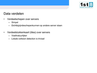 Data verdelen
•

Verdeelschepen over servers
– Simpel
– Dichtbijzijndeschepenkunnen op andere server staan

•

Verdeelstukkenkaart (tiles) over servers
– Voeltnatuurlijker
– Lokale collision detection is triviaal

© Copyright 2013. First8

slide

16

 