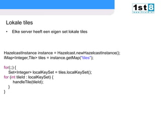 Lokale tiles
•

Elke server heeft een eigen set lokale tiles

HazelcastInstance instance = Hazelcast.newHazelcastInstance();
IMap<Integer,Tile> tiles = instance.getMap("tiles");
for(;;) {
Set<Integer> localKeySet = tiles.localKeySet();
for (int tileId : localKeySet) {
handleTile(tileId);
}
}

© Copyright 2013. First8

slide

19

 