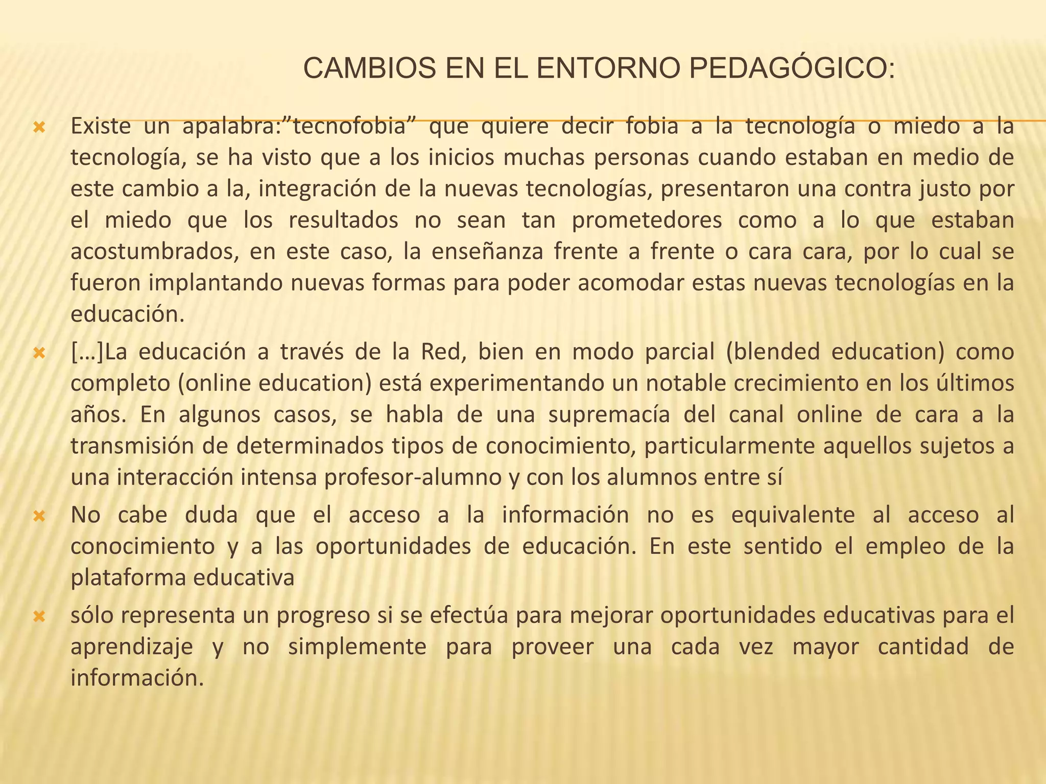 CAMBIOS EN EL ENTORNO PEDAGÓGICO:
 Existe un apalabra:”tecnofobia” que quiere decir fobia a la tecnología o miedo a la
tecnología, se ha visto que a los inicios muchas personas cuando estaban en medio de
este cambio a la, integración de la nuevas tecnologías, presentaron una contra justo por
el miedo que los resultados no sean tan prometedores como a lo que estaban
acostumbrados, en este caso, la enseñanza frente a frente o cara cara, por lo cual se
fueron implantando nuevas formas para poder acomodar estas nuevas tecnologías en la
educación.
 […]La educación a través de la Red, bien en modo parcial (blended education) como
completo (online education) está experimentando un notable crecimiento en los últimos
años. En algunos casos, se habla de una supremacía del canal online de cara a la
transmisión de determinados tipos de conocimiento, particularmente aquellos sujetos a
una interacción intensa profesor-alumno y con los alumnos entre sí
 No cabe duda que el acceso a la información no es equivalente al acceso al
conocimiento y a las oportunidades de educación. En este sentido el empleo de la
plataforma educativa
 sólo representa un progreso si se efectúa para mejorar oportunidades educativas para el
aprendizaje y no simplemente para proveer una cada vez mayor cantidad de
información.
 