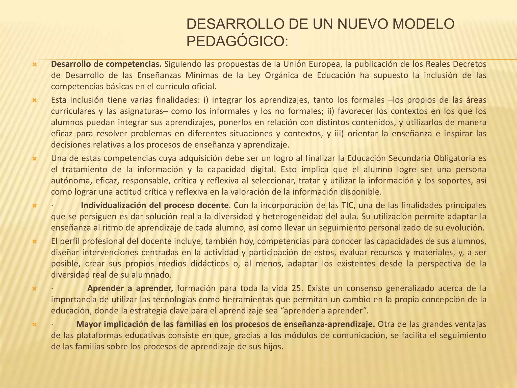 DESARROLLO DE UN NUEVO MODELO
PEDAGÓGICO:
 Desarrollo de competencias. Siguiendo las propuestas de la Unión Europea, la publicación de los Reales Decretos
de Desarrollo de las Enseñanzas Mínimas de la Ley Orgánica de Educación ha supuesto la inclusión de las
competencias básicas en el currículo oficial.
 Esta inclusión tiene varias finalidades: i) integrar los aprendizajes, tanto los formales –los propios de las áreas
curriculares y las asignaturas– como los informales y los no formales; ii) favorecer los contextos en los que los
alumnos puedan integrar sus aprendizajes, ponerlos en relación con distintos contenidos, y utilizarlos de manera
eficaz para resolver problemas en diferentes situaciones y contextos, y iii) orientar la enseñanza e inspirar las
decisiones relativas a los procesos de enseñanza y aprendizaje.
 Una de estas competencias cuya adquisición debe ser un logro al finalizar la Educación Secundaria Obligatoria es
el tratamiento de la información y la capacidad digital. Esto implica que el alumno logre ser una persona
autónoma, eficaz, responsable, crítica y reflexiva al seleccionar, tratar y utilizar la información y los soportes, así
como lograr una actitud crítica y reflexiva en la valoración de la información disponible.
 · Individualización del proceso docente. Con la incorporación de las TIC, una de las finalidades principales
que se persiguen es dar solución real a la diversidad y heterogeneidad del aula. Su utilización permite adaptar la
enseñanza al ritmo de aprendizaje de cada alumno, así como llevar un seguimiento personalizado de su evolución.
 El perfil profesional del docente incluye, también hoy, competencias para conocer las capacidades de sus alumnos,
diseñar intervenciones centradas en la actividad y participación de estos, evaluar recursos y materiales, y, a ser
posible, crear sus propios medios didácticos o, al menos, adaptar los existentes desde la perspectiva de la
diversidad real de su alumnado.
 · Aprender a aprender, formación para toda la vida 25. Existe un consenso generalizado acerca de la
importancia de utilizar las tecnologías como herramientas que permitan un cambio en la propia concepción de la
educación, donde la estrategia clave para el aprendizaje sea “aprender a aprender”.
 · Mayor implicación de las familias en los procesos de enseñanza-aprendizaje. Otra de las grandes ventajas
de las plataformas educativas consiste en que, gracias a los módulos de comunicación, se facilita el seguimiento
de las familias sobre los procesos de aprendizaje de sus hijos.
 