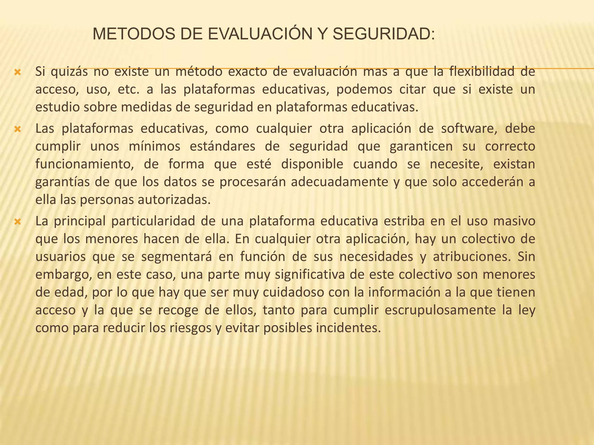 METODOS DE EVALUACIÓN Y SEGURIDAD:
 Si quizás no existe un método exacto de evaluación mas a que la flexibilidad de
acceso, uso, etc. a las plataformas educativas, podemos citar que si existe un
estudio sobre medidas de seguridad en plataformas educativas.
 Las plataformas educativas, como cualquier otra aplicación de software, debe
cumplir unos mínimos estándares de seguridad que garanticen su correcto
funcionamiento, de forma que esté disponible cuando se necesite, existan
garantías de que los datos se procesarán adecuadamente y que solo accederán a
ella las personas autorizadas.
 La principal particularidad de una plataforma educativa estriba en el uso masivo
que los menores hacen de ella. En cualquier otra aplicación, hay un colectivo de
usuarios que se segmentará en función de sus necesidades y atribuciones. Sin
embargo, en este caso, una parte muy significativa de este colectivo son menores
de edad, por lo que hay que ser muy cuidadoso con la información a la que tienen
acceso y la que se recoge de ellos, tanto para cumplir escrupulosamente la ley
como para reducir los riesgos y evitar posibles incidentes.
 