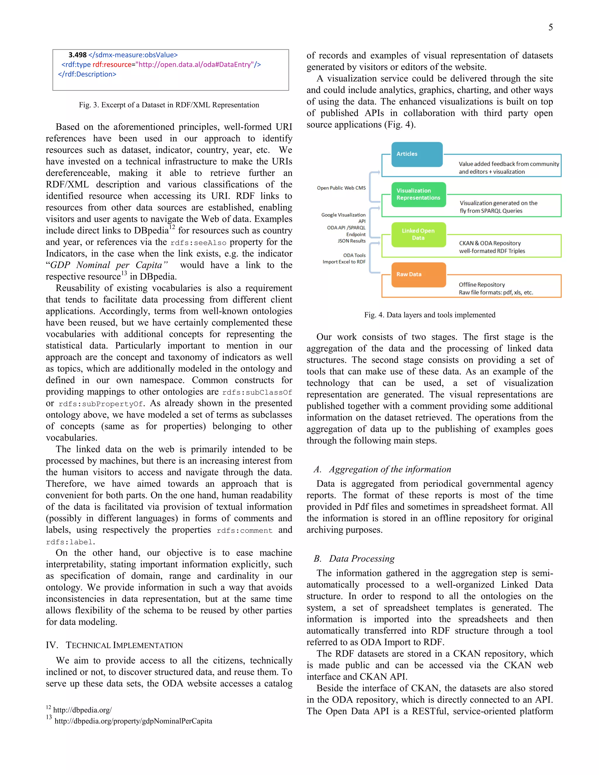 5

         3.498 </sdmx-measure:obsValue>                               of records and examples of visual representation of datasets
       <rdf:type rdf:resource="http://open.data.al/oda#DataEntry"/>   generated by visitors or editors of the website.
      </rdf:Description>
                                                                        A visualization service could be delivered through the site
                                                                      and could include analytics, graphics, charting, and other ways
            Fig. 3. Excerpt of a Dataset in RDF/XML Representation    of using the data. The enhanced visualizations is built on top
                                                                      of published APIs in collaboration with third party open
   Based on the aforementioned principles, well-formed URI            source applications (Fig. 4).
references have been used in our approach to identify
resources such as dataset, indicator, country, year, etc. We
have invested on a technical infrastructure to make the URIs
dereferenceable, making it able to retrieve further an
RDF/XML description and various classifications of the
identified resource when accessing its URI. RDF links to
resources from other data sources are established, enabling
visitors and user agents to navigate the Web of data. Examples
include direct links to DBpedia12 for resources such as country
and year, or references via the rdfs:seeAlso property for the
Indicators, in the case when the link exists, e.g. the indicator
“GDP Nominal per Capita” would have a link to the
respective resource13 in DBpedia.
   Reusability of existing vocabularies is also a requirement
that tends to facilitate data processing from different client
applications. Accordingly, terms from well-known ontologies                         Fig. 4. Data layers and tools implemented
have been reused, but we have certainly complemented these
vocabularies with additional concepts for representing the               Our work consists of two stages. The first stage is the
statistical data. Particularly important to mention in our            aggregation of the data and the processing of linked data
approach are the concept and taxonomy of indicators as well           structures. The second stage consists on providing a set of
as topics, which are additionally modeled in the ontology and         tools that can make use of these data. As an example of the
defined in our own namespace. Common constructs for                   technology that can be used, a set of visualization
providing mappings to other ontologies are rdfs:subClassOf            representation are generated. The visual representations are
or rdfs:subPropertyOf. As already shown in the presented              published together with a comment providing some additional
ontology above, we have modeled a set of terms as subclasses          information on the dataset retrieved. The operations from the
of concepts (same as for properties) belonging to other               aggregation of data up to the publishing of examples goes
vocabularies.                                                         through the following main steps.
   The linked data on the web is primarily intended to be
processed by machines, but there is an increasing interest from
the human visitors to access and navigate through the data.             A. Aggregation of the information
Therefore, we have aimed towards an approach that is                     Data is aggregated from periodical governmental agency
convenient for both parts. On the one hand, human readability         reports. The format of these reports is most of the time
of the data is facilitated via provision of textual information       provided in Pdf files and sometimes in spreadsheet format. All
(possibly in different languages) in forms of comments and            the information is stored in an offline repository for original
labels, using respectively the properties rdfs:comment and            archiving purposes.
rdfs:label.
   On the other hand, our objective is to ease machine
                                                                        B. Data Processing
interpretability, stating important information explicitly, such
as specification of domain, range and cardinality in our                 The information gathered in the aggregation step is semi-
ontology. We provide information in such a way that avoids            automatically processed to a well-organized Linked Data
inconsistencies in data representation, but at the same time          structure. In order to respond to all the ontologies on the
allows flexibility of the schema to be reused by other parties        system, a set of spreadsheet templates is generated. The
for data modeling.                                                    information is imported into the spreadsheets and then
                                                                      automatically transferred into RDF structure through a tool
IV. TECHNICAL IMPLEMENTATION                                          referred to as ODA Import to RDF.
                                                                         The RDF datasets are stored in a CKAN repository, which
   We aim to provide access to all the citizens, technically          is made public and can be accessed via the CKAN web
inclined or not, to discover structured data, and reuse them. To      interface and CKAN API.
serve up these data sets, the ODA website accesses a catalog             Beside the interface of CKAN, the datasets are also stored
                                                                      in the ODA repository, which is directly connected to an API.
12
     http://dbpedia.org/                                              The Open Data API is a RESTful, service-oriented platform
13
     http://dbpedia.org/property/gdpNominalPerCapita
 