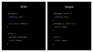 .message {
padding: 1em;
a { color: #369; }
}
.error {
@extend .message;
color: #eee;
}
.message, .error {
padding: 1em;
}
.message a, .error a {
color: #369;
}
.error {
color: #eee;
}
SCSS Output
 