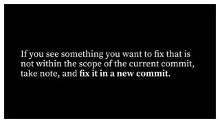 If you see something you want to fix that is
not within the scope of the current commit,
take note, and fix it in a new commit.
 