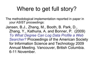 Where to get full story?  The methodological implementation reported in paper in your ASIST proceedings: Jansen, B.J., Zhang, M., Booth, B. Park, D., Zhang, Y., Kathuria, A. and Bonner, P.  (2009)  To What Degree Can Log Data Profile a Web Searcher?  Proceedings of the American Society for Information Science and Technology 2009 Annual Meeting. Vancouver, British Columbia. 6-11 November. 