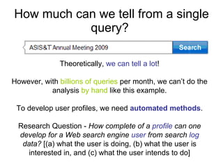How much can we tell from a single query?  Leveraging  demographic information  (cont’d): 32.3 percent probability this user has a doctorate 53 percent likelihood works in academia.  Using  IP , we can locate the geographical area Based on  time , could infer that: this person is searching for the conference’s schedule (if the query is submitted prior to the meeting) for travel or looking for presentations or papers from the meeting (if the query is submitted after the conference).  Theoretically,  we can tell a lot ! However, with  billions of queries  per month, we can’t do the analysis  by hand  like this example. To develop user profiles, we need  automated methods . Research Question -  How complete of a  profile  can one develop for a Web search engine  user  from search  log  data?  [(a) what the user is doing, (b) what the user is interested in, and (c) what the user intends to do] 