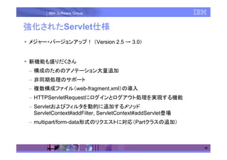 IBM Software Group


強化された
強化されたServlet仕様
  された       仕様
メジャー・バージョンアップ！ （Version 2.5 → 3.0）


新機能も盛りだくさん
– 構成のためのアノテーション大量追加
– 非同期処理のサポート
– 複数構成ファイル（web-fragment.xml）の導入
– HTTPServletRequestにログインとログアウト処理を実現する機能
– Servletおよびフィルタを動的に追加するメソッド
  ServletContext#addFilter, ServletContext#addServlet登場
– multipart/form-data形式のリクエストに対応（Partクラスの追加）



                                                          16
 