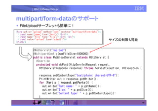 IBM Software Group


multipart/form-dataのサポート
                   の
 FileUploadサーブレットも簡単に！


                                                         サイズの制限も可能


      @WebServlet("/upload")
       @WebServlet("/upload")
      @MultipartConfig(maxFileSize=1000000)
       @MultipartConfig(maxFileSize=1000000)
      public class MyUploadServlet extends HttpServlet {{
       public class MyUploadServlet extends HttpServlet
        @Override
         @Override
        protected void doPost(HttpServletRequest request,
         protected void doPost(HttpServletRequest request,
          HttpServletResponse response) throws ServletException, IOException {{
           HttpServletResponse response) throws ServletException, IOException

          response.setContentType("text/plain; charset=UTF-8");
           response.setContentType("text/plain; charset=UTF-8");
          PrintWriter out == response.getWriter();
           PrintWriter out     response.getWriter();
          for (Part pp :: request.getParts() {{
                Part
           for (Part
                 Part     request.getParts())
                                            ()
                           request.getParts()
                           request.getParts()())
             out.write("Part name: "" ++ p.getName());
              out.write("Part name:       p.getName());
             out.write("Size: "" ++ p.getSize());
              out.write("Size:       p.getSize());
             out.write("Content Type: "" ++ p.getContentType());
              out.write("Content Type:       p.getContentType());
          }}
                                                                              18
 