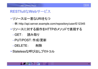 IBM Software Group


        な   サービス
RESTfullなWebサービス
リソースは一意なURIをもつ
– 例：http://api.server.example.com/repository/user/E12345

リソースに対する操作をHTTPのメソッドで表現する
–GET：        読み取り
–PUT/POST：作成/更新
–DELETE：               削除
Statelessな呼び出しプロトコル


                                                           19
 