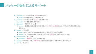 パッケージ分けによるサポート
48
■ controller - コントローラー層 Inputの変換を行う
● model - データを受けとるためのモデル
■ presenter - プレゼンター層 Outputへの変換を行う
● model - データを返すためのモデル
■ application - アプリケーション層
● service - 調整役。処理の振り分けを行う。 トランザクション制御 もここ。ドメインロジックは存在しては
ならない。
■ domain - ドメイン層
● model - ドメインモデル。packageで集約をまとめる。ドメインロジックを記
● service - エンティティや値オブジェクトで行うには 不自然なビジネスロジックを記述
■ infrastructure - インフラ層
● repository - 永続化についての責務を負う
■ gateway - ゲートウェイ層。 外部サービスとのやり取りを行う。外部のメールサービスとか
■ util - ユーティリティ
 