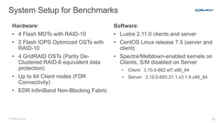 © 2018 Cray Inc. 10
System Setup for Benchmarks
Hardware:
• 4 Flash MDTs with RAID-10
• 2 Flash IOPS Optimized OSTs with
RAID-10
• 4 GridRAID OSTs (Parity De-
Clustered RAID-6 equivalent data
protection)
• Up to 64 Client nodes (FDR
Connectivity)
• EDR InfiniBand Non-Blocking Fabric
Software:
• Lustre 2.11.0 clients and server
• CentOS Linux release 7.5 (server and
client)
• Spectre/Meltdown-enabled kernels on
Clients, S/M disabled on Server
• Client: 3.10.0-862.el7.x86_64
• Server: 3.10.0-693.21.1.x3.1.9.x86_64
 