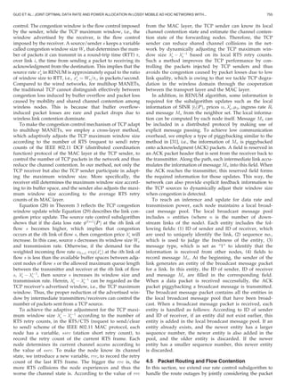 control. The congestion window is the ﬂow control imposed
by the sender, while the TCP maximum window, i.e., the
window advertised by the receiver, is the ﬂow control
imposed by the receiver. A source/sender s keeps a variable
called congestion window size Ws that determines the num-
ber of packets it can transmit in a round-trip time (RTT) ti
over link i, the time from sending a packet to receiving its
acknowledgment from the destination. This implies that the
source rate xi
s in RENUM is approximately equal to the ratio
of window size to RTT, i.e., xi
s ¼ Ws=ti, in packets/second.
Compared to the wired networks, for multihop MANETs,
the traditional TCP cannot distinguish effectively between
congestion loss induced by buffer overﬂow and packet loss
caused by mobility and shared channel contention among
wireless nodes. This is because that buffer overﬂow-
induced packet losses are rare and packet drops due to
wireless link contention dominate.
To make the congestion control mechanism of TCP adapt
to multihop MANETs, we employ a cross-layer method,
which adaptively adjusts the TCP maximum window size
according to the number of RTS (request to send) retry
counts of the IEEE 802.11 DCF (distributed coordination
function) protocol of the MAC layer at the TCP sender, to
control the number of TCP packets in the network and thus
reduce the channel contention. In our method, not only the
TCP receiver but also the TCP sender participate in adapt-
ing the maximum window size. More speciﬁcally, the
receiver still determines the maximum window size accord-
ing to its buffer space, and the sender also adjusts the maxi-
mum window size according to the average RTS retry
counts of its MAC layer.
Equation (28) in Theorem 3 reﬂects the TCP congestion
window update while Equation (29) describes the link con-
gestion price update. The source rate control subalgorithm
shows that if the data loss rate clðs;iÞ
ð~PPÞ at the ith link of
ﬂow s becomes higher, which implies that congestion
occurs at the ith link of ﬂow s, then congestion price i
s will
increase. In this case, source s decreases its window size Ws
and transmission rate. Otherwise, if the demand for the
weighted incoming ﬂow rate ylðs;iÞ expð~xi
sÞ at the ith link of
ﬂow s is less than the available buffer spaces between adja-
cent nodes of ﬂow s or the allowed maximum queue length
between the transmitter and receiver at the ith link of ﬂow
s, i
s À iÀ1
s , then source s increases its window size and
transmission rate. Herein, i
s À iÀ1
s can be regarded as the
TCP receiver’s advertised window, i.e., the TCP maximum
window. Thus, the proper reduction of the advertised win-
dow by intermediate transmitters/receivers can control the
number of packets sent from a TCP source.
To achieve the adaptive adjustment for the TCP maxi-
mum window size i
s À iÀ1
s according to the number of
RTS retry counts, in the RTS/CTS (request to send/clear
to send) scheme of the IEEE 802.11 MAC protocol, each
node has a variable, ssrc (station short retry count), to
record the retry count of the current RTS frame. Each
node determines its current channel access according to
the value of ssrc. To make the node know its channel
state, we introduce a new variable, rrc, to record the retry
count of the last RTS frame. The bigger the rrc is, the
more RTS collisions the node experiences and thus the
worse the channel state is. According to the value of rrc
from the MAC layer, the TCP sender can know its local
channel contention state and estimate the channel conten-
tion state of the forwarding nodes. Therefore, the TCP
sender can reduce shared channel collisions in the net-
work by dynamically adjusting the TCP maximum win-
dow size i
s À iÀ1
s based on its local RTS retry counts.
Such a method improves the TCP performance by con-
trolling the packets injected by TCP senders and thus
avoids the congestion caused by packet losses due to low
link quality, which is owing to that we tackle TCP degra-
dation in the wireless domain through the cooperation
between the transport layer and the MAC layer.
In addition, in RENUM algorithm, some information is
required for the subalgorithm updates such as the local
information of SINR glðPPÞ, prices yl; l
s; ml, ingress rate Rl
and message Mn from the neighbor set. The local informa-
tion can be computed by each node itself. Message Mn can
be included in a distributed protocol by making use of
explicit message passing. To achieve low communication
overhead, we employ a type of piggybacking similar to the
method in [31], i.e., the information of Mn is piggybacked
onto acknowledgment (ACK) packets. A ﬁeld is reserved in
an ACK packet header that is sent from the receiver back to
the transmitter. Along the path, each intermediate link accu-
mulates the information of message Mn into this ﬁeld. When
the ACK reaches the transmitter, this reserved ﬁeld forms
the required information for those updates. This way, the
network can also provide explicit feedback information to
the TCP sources to dynamically adjust their window size
when congestion is detected.
To reach an inference and update for data rate and
transmission power, each node maintains a local broad-
cast message pool. The local broadcast message pool
includes n entities (where n is the number of down-
stream links of the node). Each entity includes the fol-
lowing ﬁelds: (1) ID of sender and ID of receiver, which
are used to uniquely identify the link, (2) sequence no.,
which is used to judge the freshness of the entity, (3)
message type, which is set as “1” to identify that the
information is received from other nodes, (4) ﬁelds to
record message Mn. At the beginning, the sender of the
link generates an entity of the broadcast message packet
for a link. In this entity, the ID of sender, ID of receiver
and message Mn are ﬁlled in the corresponding ﬁeld.
When a data packet is received successfully, the ACK
packet piggybacking a broadcast message is transmitted.
The broadcast message packet contains all the entities in
the local broadcast message pool that have been broad-
cast. When a broadcast message packet is received, each
entity is handled as follows: According to ID of sender
and ID of receiver, if an entity did not exist earlier, this
entity is added in the local broadcast message pool. If an
entity already exists, and the newer entity has a larger
sequence number, the newer entity is also added in the
pool, and the older entity is discarded. If the newer
entity has a smaller sequence number, this newer entity
is discarded.
4.5 Packet Routing and Flow Contention
In this section, we extend our rate control subalgorithm to
handle the route outages by jointly considering the packet
GUO ET AL.: JOINT OPTIMAL DATA RATE AND POWER ALLOCATION IN LOSSY MOBILE AD HOC NETWORKS WITH... 755
 