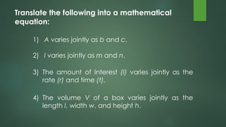 1) A varies jointly as b and c.
2) l varies jointly as m and n.
Translate the following into a mathematical
equation:
3) The amount of Interest (I) varies jointly as the
rate (r) and time (t).
4) The volume V of a box varies jointly as the
length l, width w, and height h.
 
