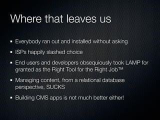 Where that leaves us
Everybody ran out and installed without asking
ISPs happily slashed choice
End users and developers obsequiously took LAMP for
granted as the Right Tool for the Right Job™
Managing content, from a relational database
perspective, SUCKS
Building CMS apps is not much better either!
 