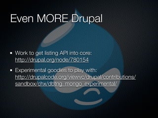 Even MORE Drupal

Work to get listing API into core:
http://drupal.org/node/780154
Experimental goodies to play with:
http://drupalcode.org/viewvc/drupal/contributions/
sandbox/chx/dbtng_mongo_experimental/
 