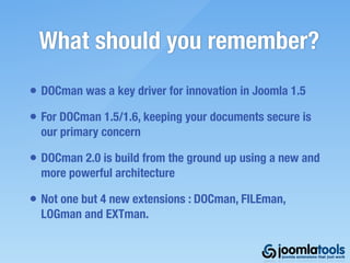 What should you remember?
• DOCman was a key driver for innovation in Joomla 1.5
• For DOCman 1.5/1.6, keeping your documents secure is
  our primary concern

• DOCman 2.0 is build from the ground up using a new and
  more powerful architecture

• Not one but 4 new extensions : DOCman, FILEman,
  LOGman and EXTman.
 
