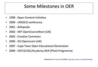 Some Milestones in OER 1998 - Open Content Initiative 2000 - UNESCO conference 2001 - Wikipedia 2002 - MIT OpenCourseWare [UK] 2002 - Creative Commons  2006 - OU OpenLearn [UK] 2007 - Cape Town Open Educational Declaration  2009 - HEFCE/JISC/Academy OER (Pilot) Programme (Adapted from Yuan et al (2008),  http://jisc.cetis.ac.uk/oerbriefing ) 