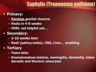 Syphylis (Treponema pallidum)
• Primary:
– Painless genital chancre
– Heals in 4-8 weeks
– VDRL not helpful yet…

• Secondary:
– 2-10 weeks later
– Rash (palms/soles), CNS, Liver… anything

• Tertiary
– Years later
– Granulomatous lesions, meningitis, dementia, tabes
dorsalis and thoracic aneurysm

 