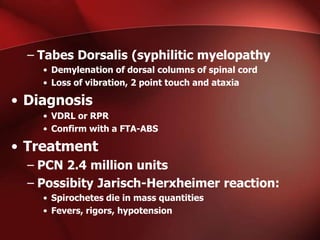 – Tabes Dorsalis (syphilitic myelopathy
• Demylenation of dorsal columns of spinal cord
• Loss of vibration, 2 point touch and ataxia

• Diagnosis
• VDRL or RPR
• Confirm with a FTA-ABS

• Treatment
– PCN 2.4 million units
– Possibity Jarisch-Herxheimer reaction:
• Spirochetes die in mass quantities
• Fevers, rigors, hypotension

 