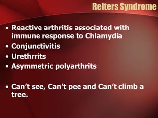 Reiters Syndrome
• Reactive arthritis associated with
immune response to Chlamydia
• Conjunctivitis
• Urethrrits
• Asymmetric polyarthrits
• Can’t see, Can’t pee and Can’t climb a
tree.

 