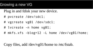 Growing a new VG
Plug in and fdisk your new device.
# pvcreate /dev/sdc1;
# vgcreate vg01 /dev/sdc1;
# lvcreate -n home vg01;
# mkfs.xfs -blog=12 -L home /dev/vg01/home;
Copy files, add /dev/vg01/home to /etc/fstab.
 