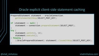 @vlad_mihalcea vladmihalcea.com
Oracle explicit client-side statement caching
PreparedStatement statement = oracleConnection.
getStatementWithKey(SELECT_POST_KEY);
if (statement == null) {
statement = connection.prepareStatement(SELECT_POST);
}
try {
statement.setInt(1, 10);
statement.execute();
} finally {
((OraclePreparedStatement) statement).closeWithKey(SELECT_POST_KEY);
}
 