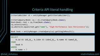@vlad_mihalcea vladmihalcea.com
Criteria API literal handling
CriteriaBuilder cb = entityManager.getCriteriaBuilder();
CriteriaQuery<Book> cq = cb.createQuery(Book.class);
Root<Book> root = cq.from(Book.class);
cq.select(root);
cq.where(cb.equal(root.get("name"), "High-Performance Java Persistence"));
Book book = entityManager.createQuery(cq).getSingleResult();
SELECT
b.id AS id1_0_, b.isbn AS isbn2_0_, b.name AS name3_0_
FROM
book b
WHERE
b.name = ?
 