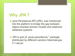 Why JPA ?
 Java Persistence API (JPA), was introduced
into the platform to bridge the gap between
object-oriented domain models and relational
database systems
 API is part of javax.persistence.* package
distributed by different vendors hibernate-jpa-
2.1-api.jar
 