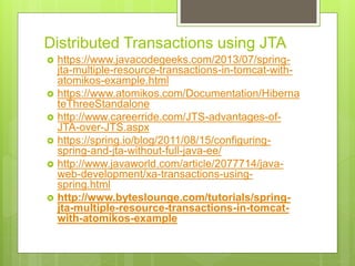 Distributed Transactions using JTA
 https://www.javacodegeeks.com/2013/07/spring-
jta-multiple-resource-transactions-in-tomcat-with-
atomikos-example.html
 https://www.atomikos.com/Documentation/Hiberna
teThreeStandalone
 http://www.careerride.com/JTS-advantages-of-
JTA-over-JTS.aspx
 https://spring.io/blog/2011/08/15/configuring-
spring-and-jta-without-full-java-ee/
 http://www.javaworld.com/article/2077714/java-
web-development/xa-transactions-using-
spring.html
 http://www.byteslounge.com/tutorials/spring-
jta-multiple-resource-transactions-in-tomcat-
with-atomikos-example
 