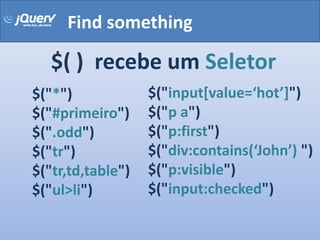 Find something

   $( ) recebe um Seletor
$("*")             $("input[value=‘hot’]")
$("#primeiro")     $("p a")
$(".odd")          $("p:first")
$("tr")            $("div:contains(‘John’) ")
$("tr,td,table")   $("p:visible")
$("ul>li")         $("input:checked")
 