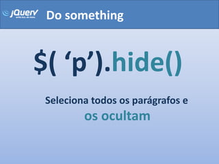 Do something


$( ‘p’).hide()
 Seleciona todos os parágrafos e
         os ocultam
 