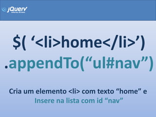 $( ‘<li>home</li>’)
.appendTo(“ul#nav”)
Cria um elemento <li> com texto “home” e
       Insere na lista com id “nav”
 