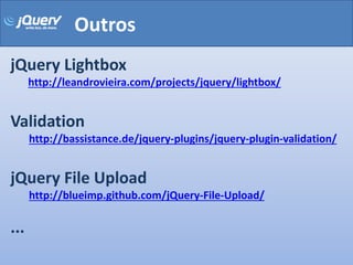 Outros
jQuery Lightbox
      http://leandrovieira.com/projects/jquery/lightbox/


Validation
      http://bassistance.de/jquery-plugins/jquery-plugin-validation/


jQuery File Upload
      http://blueimp.github.com/jQuery-File-Upload/

...
 