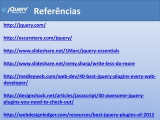Referências
http://jquery.com/

http://oscarotero.com/jquery/

http://www.slideshare.net/1Marc/jquery-essentials

http://www.slideshare.net/remy.sharp/write-less-do-more

http://medleyweb.com/web-dev/40-best-jquery-plugins-every-web-
developer/

http://designshack.net/articles/javascript/40-awesome-jquery-
plugins-you-need-to-check-out/

http://webdesignledger.com/resources/best-jquery-plugins-of-2012
 