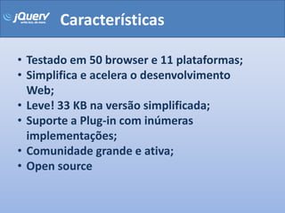 Características

• Testado em 50 browser e 11 plataformas;
• Simplifica e acelera o desenvolvimento
  Web;
• Leve! 33 KB na versão simplificada;
• Suporte a Plug-in com inúmeras
  implementações;
• Comunidade grande e ativa;
• Open source
 